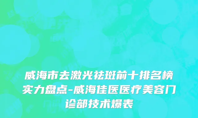威海市去激光祛斑前十排名榜实力盘点-威海佳医医疗美容门诊部技术爆表
