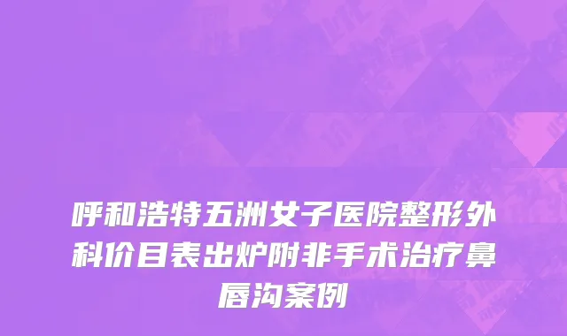 呼和浩特五洲女子医院整形外科价目表出炉附非手术治疗鼻唇沟案例