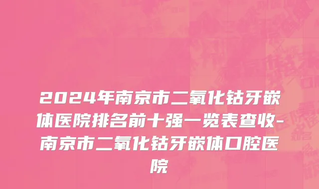 2024年南京市二氧化钴牙嵌体医院排名前十强一览表查收-南京市二氧化钴牙嵌体口腔医院