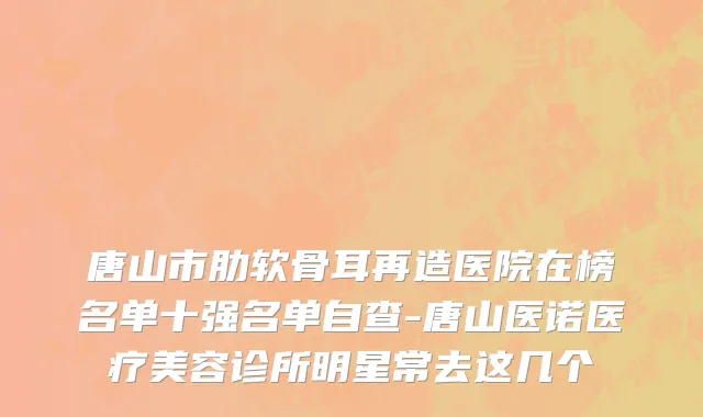 唐山市肋软骨耳再造医院在榜名单十强名单自查-唐山医诺医疗美容诊所明星常去这几个