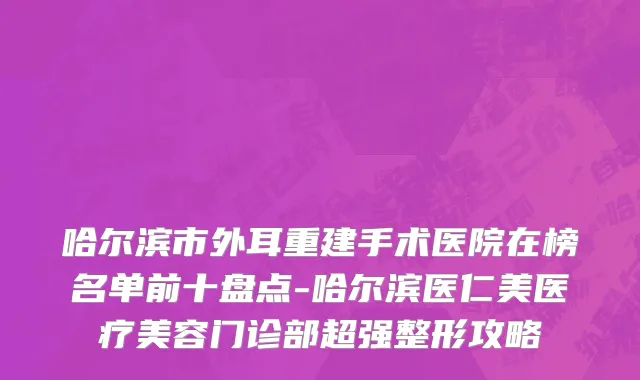 哈尔滨市外耳重建手术医院在榜名单前十盘点-哈尔滨医仁美医疗美容门诊部超强整形攻略