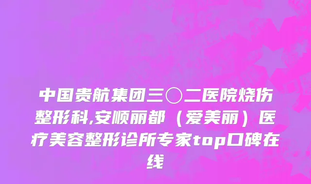 中国贵航集团三〇二医院烧伤整形科,安顺丽都（爱美丽）医疗美容整形诊所专家top口碑在线