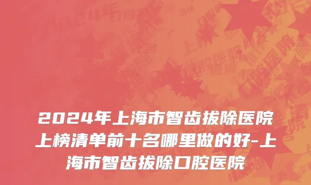 2024年上海市智齿拔除医院上榜清单前十名哪里做的好-上海市智齿拔除口腔医院