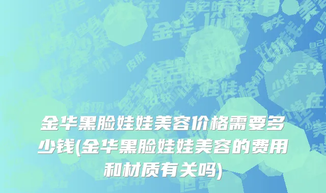 金华黑脸娃娃美容价格需要多少钱(金华黑脸娃娃美容的费用和材质有关吗)