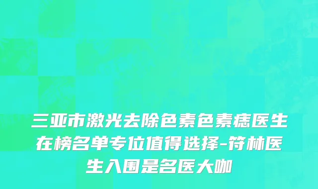 三亚市激光去除色素色素痣医生在榜名单专位值得选择-符林医生入围是名医大咖
