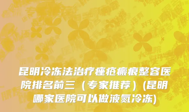 昆明冷冻法治疗痤疮瘢痕整容医院排名前三（专家推荐）(昆明哪家医院可以做液氮冷冻)