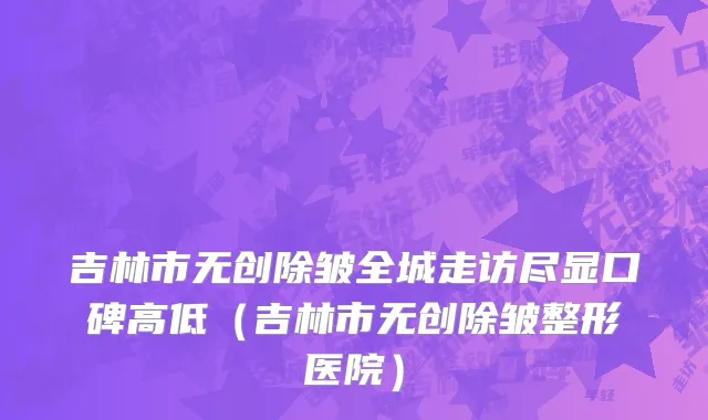 吉林市无创除皱全城走访尽显口碑高低（吉林市无创除皱整形医院）