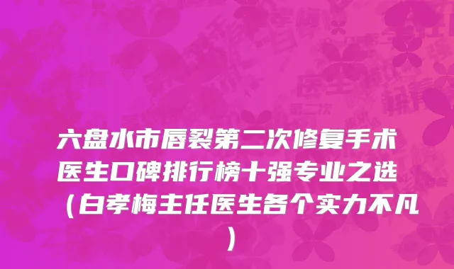 六盘水市唇裂第二次修复手术医生口碑排行榜十强专业之选（白孝梅主任医生各个实力不凡）
