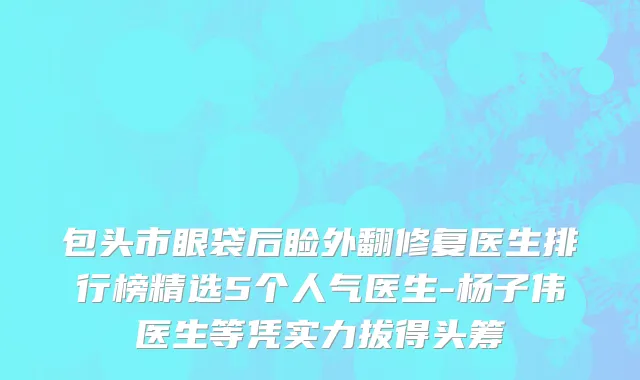 包头市眼袋后睑外翻修复医生排行榜精选5个人气医生-杨子伟医生等凭实力拔得头筹