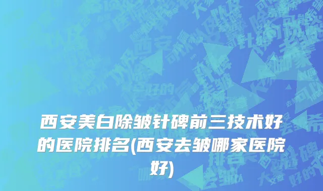 西安美白除皱针碑前三技术好的医院排名(西安去皱哪家医院好)