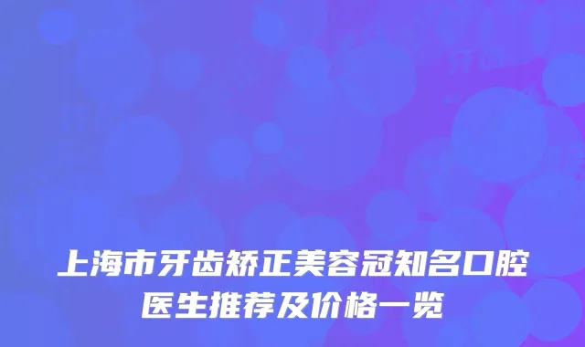 上海市牙齿矫正美容冠知名口腔医生推荐及价格一览