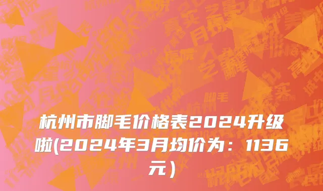 杭州市脚毛价格表2024升级啦(2024年3月均价为：1136元）