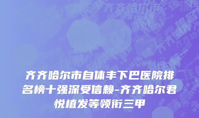 齐齐哈尔市自体丰下巴医院排名榜十强深受信赖-齐齐哈尔君悦植发等领衔三甲