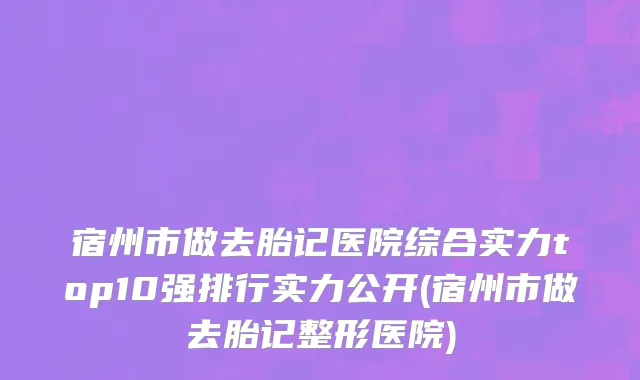 宿州市做去胎记医院综合实力top10强排行实力公开(宿州市做去胎记整形医院)