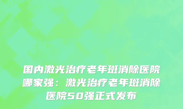 国内激光治疗老年斑消除医院哪家强：激光治疗老年斑消除医院50强正式发布