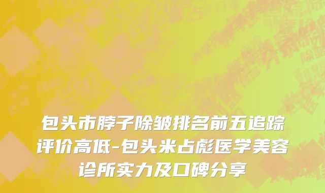 包头市脖子除皱排名前五追踪评价高低-包头米占彪医学美容诊所实力及口碑分享