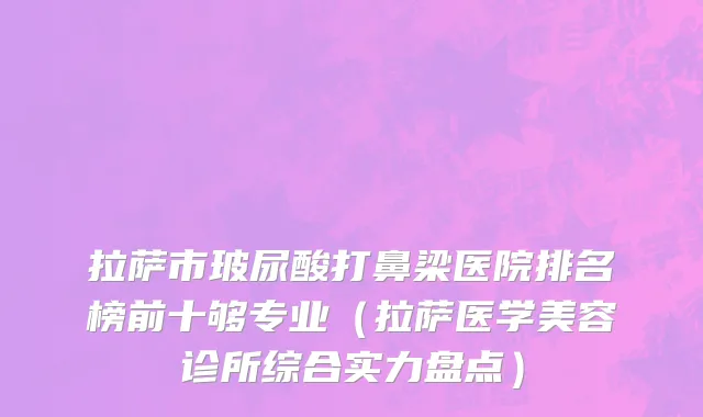拉萨市玻尿酸打鼻梁医院排名榜前十够专业（拉萨医学美容诊所综合实力盘点）