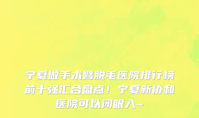 宁夏做手术臂脱毛医院排行榜前十强汇合盘点!宁夏新协和医院可以闭眼入~