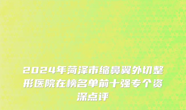 2024年菏泽市缩鼻翼外切整形医院在榜名单前十强专个资深点评