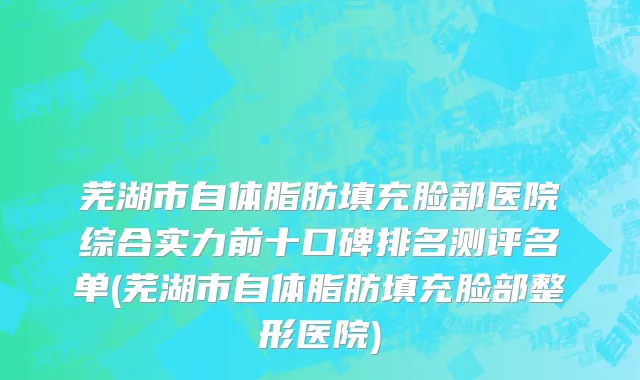 芜湖市自体脂肪填充脸部医院综合实力前十口碑排名测评名单(芜湖市自体脂肪填充脸部整形医院)