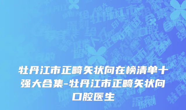 牡丹江市正畸矢状向在榜清单十强大合集-牡丹江市正畸矢状向口腔医生