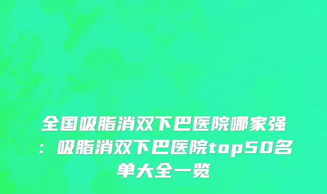 全国吸脂消双下巴医院哪家强：吸脂消双下巴医院top50名单大全一览