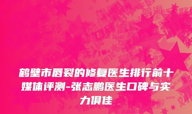 鹤壁市唇裂的修复医生排行前十媒体评测-张志鹏医生口碑与实力俱佳