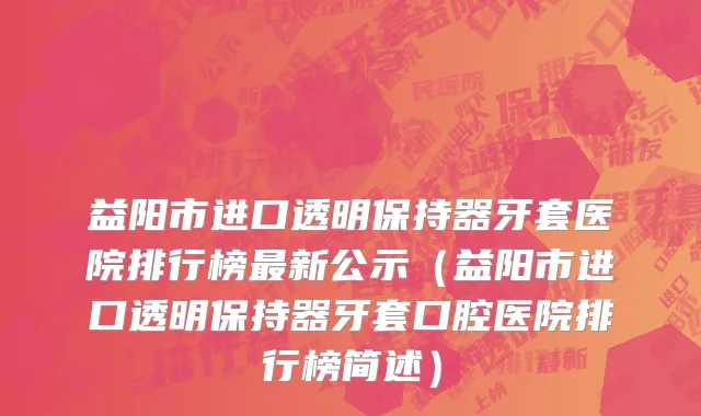 益阳市进口透明保持器牙套医院排行榜最新公示（益阳市进口透明保持器牙套口腔医院排行榜简述）