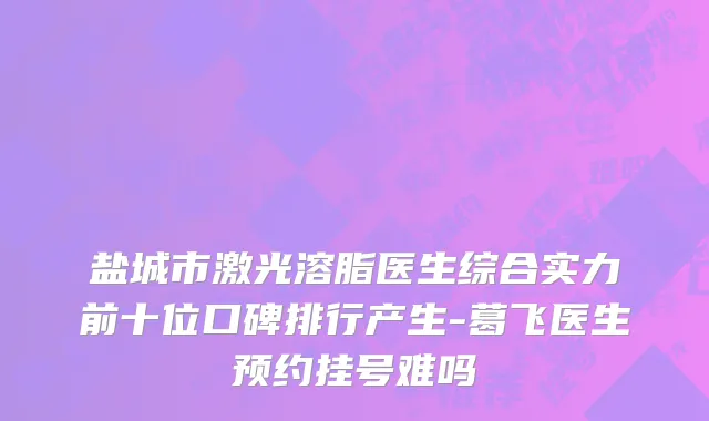 盐城市激光溶脂医生综合实力前十位口碑排行产生-葛飞医生预约挂号难吗