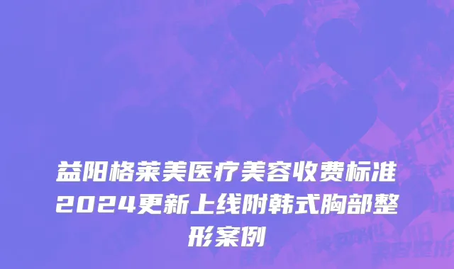 益阳格莱美医疗美容收费标准2024更新上线附韩式胸部整形案例