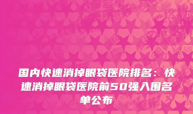 国内快速消掉眼袋医院排名：快速消掉眼袋医院前50强入围名单公布