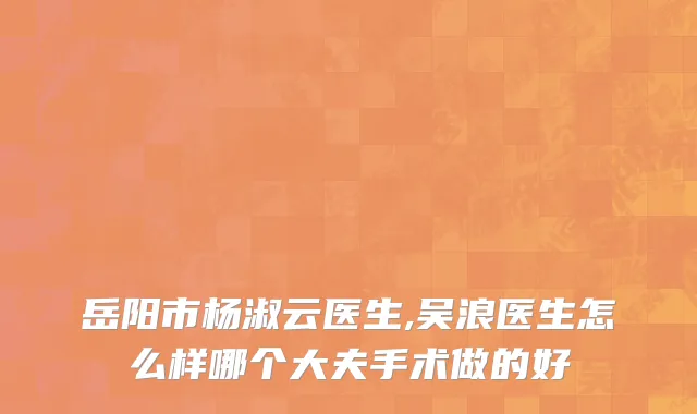 岳阳市杨淑云医生,吴浪医生怎么样哪个大夫手术做的好