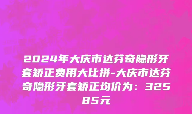 2024年大庆市达芬奇隐形牙套矫正费用大比拼-大庆市达芬奇隐形牙套矫正均价为：32585元