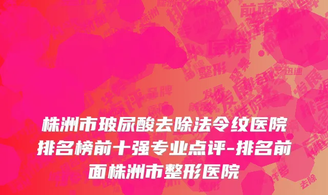 株洲市玻尿酸去除法令纹医院排名榜前十强专业点评-排名前面株洲市整形医院