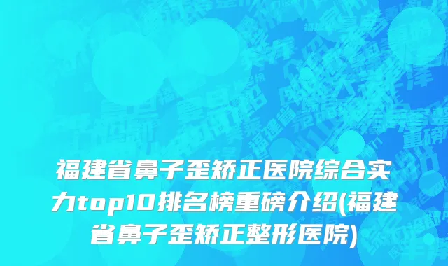 福建省鼻子歪矫正医院综合实力top10排名榜重磅介绍(福建省鼻子歪矫正整形医院)