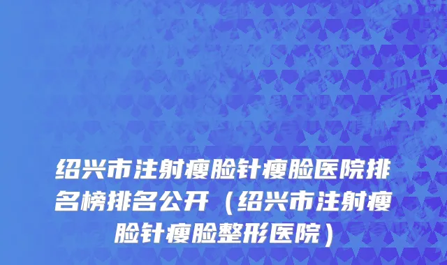绍兴市注射瘦脸针瘦脸医院排名榜排名公开（绍兴市注射瘦脸针瘦脸整形医院）