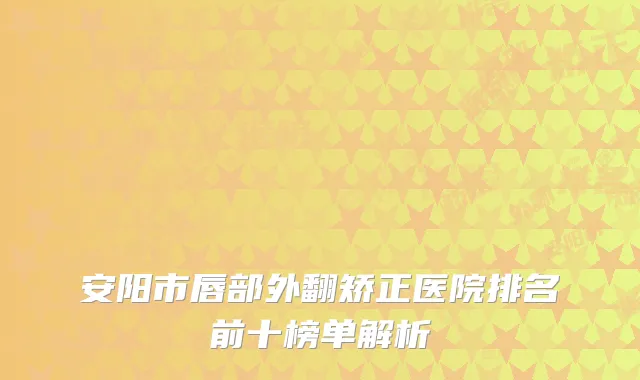 安阳市唇部外翻矫正医院排名前十榜单解析