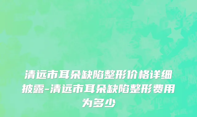 清远市耳朵缺陷整形价格详细披露-清远市耳朵缺陷整形费用为多少