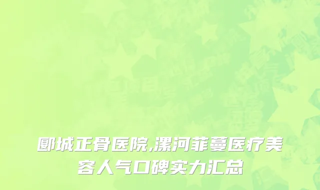 郾城正骨医院,漯河菲蔓医疗美容人气口碑实力汇总