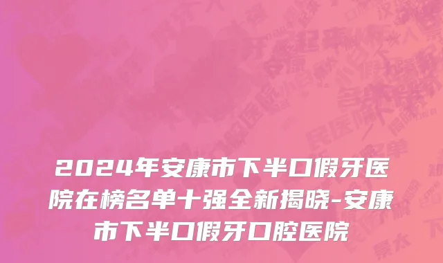 2024年安康市下半口假牙医院在榜名单十强全新揭晓-安康市下半口假牙口腔医院
