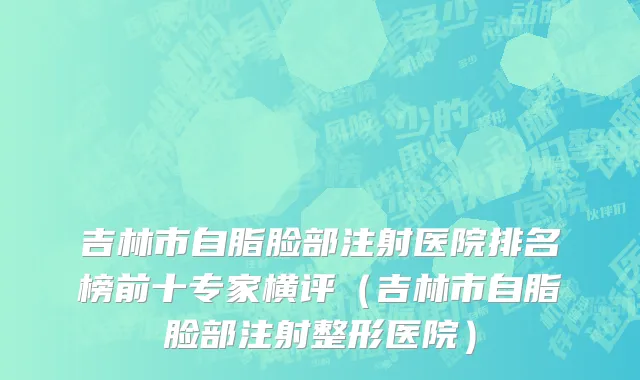 吉林市自脂脸部注射医院排名榜前十专家横评（吉林市自脂脸部注射整形医院）