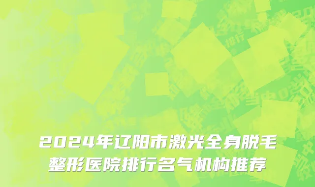 2024年辽阳市激光全身脱毛整形医院排行名气机构推荐