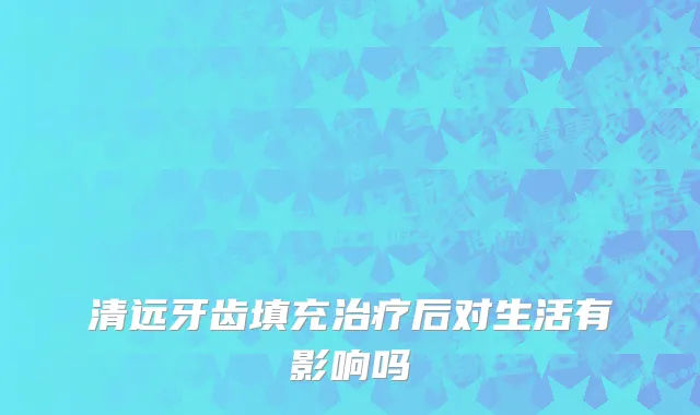 清远牙齿填充治疗后对生活有影响吗