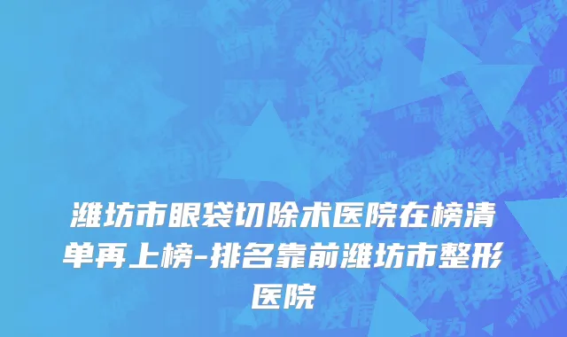 潍坊市眼袋切除术医院在榜清单再上榜-排名靠前潍坊市整形医院