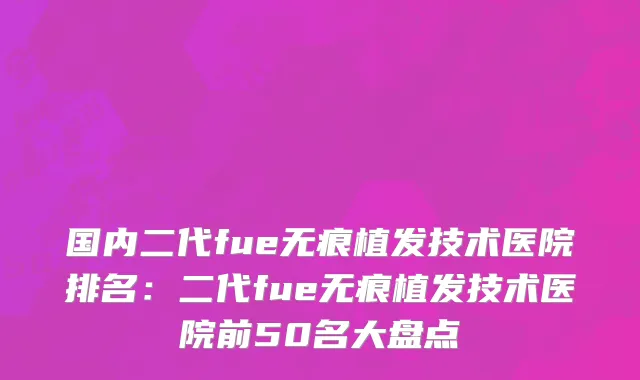 国内二代fue无痕植发技术医院排名：二代fue无痕植发技术医院前50名大盘点