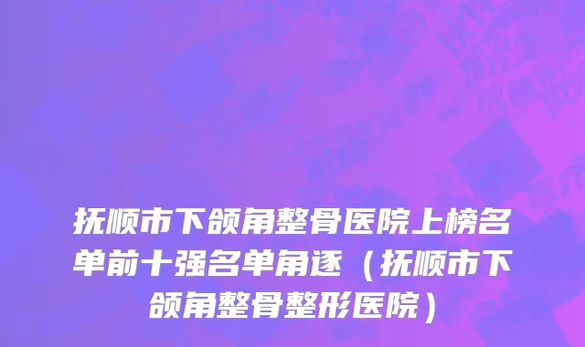 抚顺市下颌角整骨医院上榜名单前十强名单角逐（抚顺市下颌角整骨整形医院）