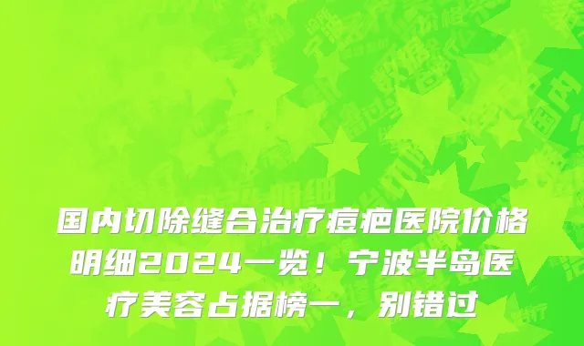 国内切除缝合治疗痘疤医院价格明细2024一览!宁波半岛医疗美容占据榜一,别错过