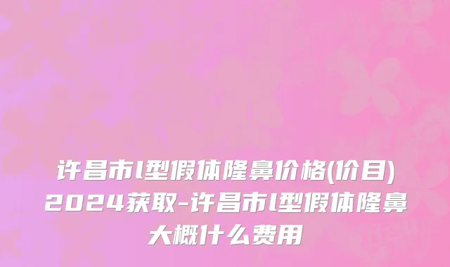 许昌市l型假体隆鼻价格(价目)2024获取-许昌市l型假体隆鼻大概什么费用
