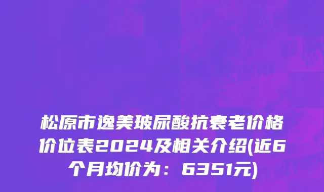 松原市逸美玻尿酸抗衰老价格价位表2024及相关介绍(近6个月均价为：6351元)
