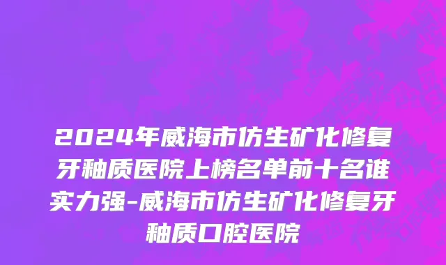 2024年威海市仿生矿化修复牙釉质医院上榜名单前十名谁实力强-威海市仿生矿化修复牙釉质口腔医院
